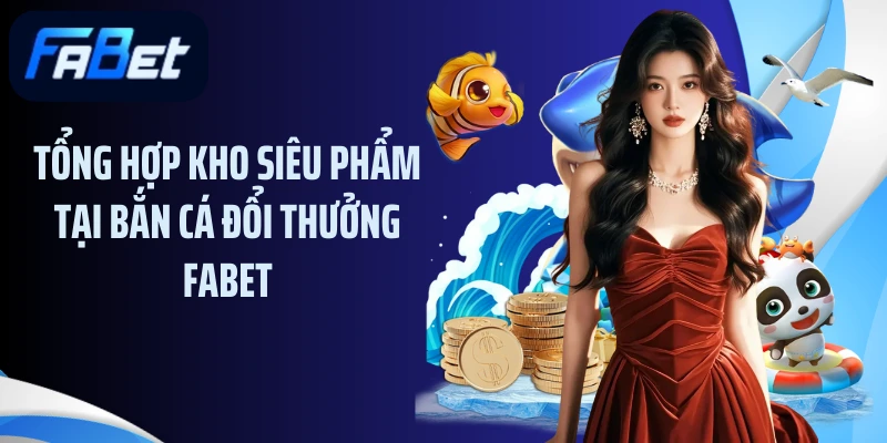 Tổng hợp kho siêu phẩm tại bắn cá đổi thưởng Fabet